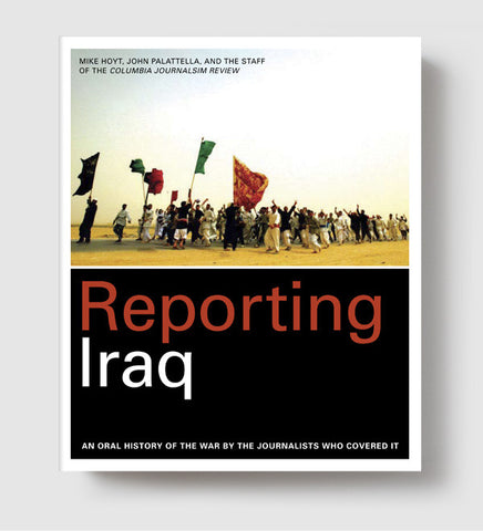 Reporting Iraq: An Oral History of the War by the Journalists who Covered It